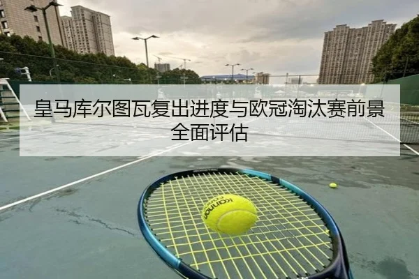 皇马库尔图瓦复出进度与欧冠淘汰赛前景全面评估