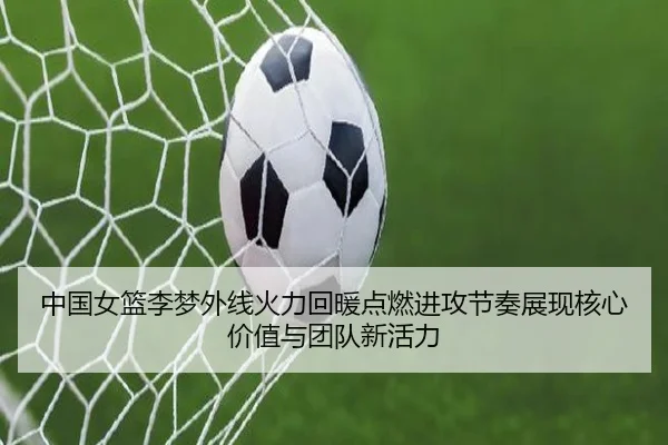 中国女篮李梦外线火力回暖点燃进攻节奏展现核心价值与团队新活力