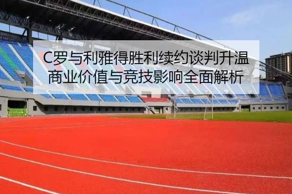 C罗与利雅得胜利续约谈判升温 商业价值与竞技影响全面解析