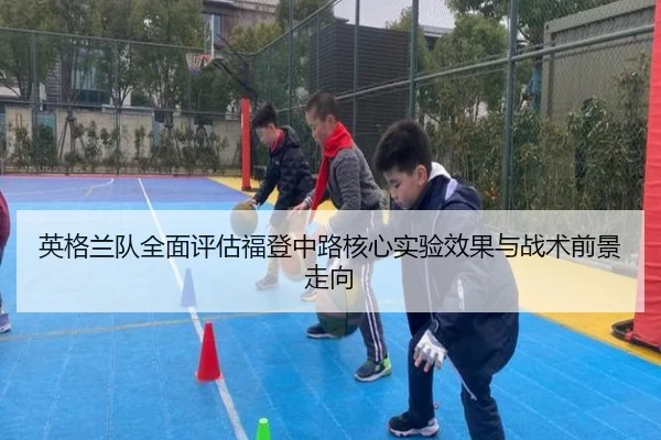 英格兰队全面评估福登中路核心实验效果与战术前景走向